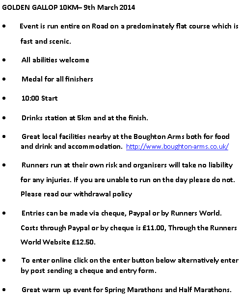Text Box: GOLDEN GALLOP 10KM 9th March 2014        Event is run entire on Road on a predominately flat course which is fast and scenic.         All abilities welcome         Medal for all finishers         10:00 Start         Drinks station at 5km and at the finish.         Great local facilities nearby at the Boughton Arms both for food  and drink and accommodation.  http://www.boughton-arms.co.uk/         Runners run at their own risk and organisers will take no liability for any injuries. If you are unable to run on the day please do not. Please read our withdrawal policy         Entries can be made via cheque, Paypal or by Runners World. Costs through Paypal or by cheque is 11.00, Through the Runners World Website 12.50.         To enter online click on the enter button below alternatively enter by post sending a cheque and entry form.         Great warm up event for Spring Marathons and Half Marathons.