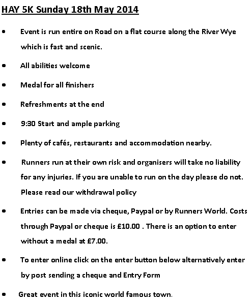Text Box: HAY 5K Sunday 18th May 2014        Event is run entire on Road on a flat course along the River Wye which is fast and scenic.        All abilities welcome        Medal for all finishers        Refreshments at the end        9:30 Start and ample parking        Plenty of cafs, restaurants and accommodation nearby.        Runners run at their own risk and organisers will take no liability for any injuries. If you are unable to run on the day please do not. Please read our withdrawal policy        Entries can be made via cheque, Paypal or by Runners World. Costs through Paypal or cheque is 10.00 . There is an option to enter without a medal at 7.00.        To enter online click on the enter button below alternatively enter by post sending a cheque and Entry Form       Great event in this iconic world famous town.