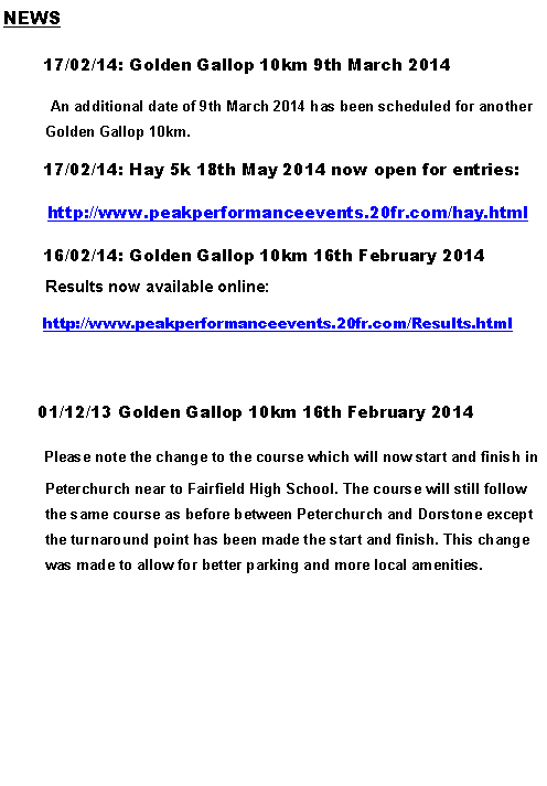 Text Box: NEWS       17/02/14: Golden Gallop 10km 9th March 2014	 An additional date of 9th March 2014 has been scheduled for another   Golden Gallop 10km.       17/02/14: Hay 5k 18th May 2014 now open for entries:        http://www.peakperformanceevents.20fr.com/hay.html       16/02/14: Golden Gallop 10km 16th February 2014      Results now available online:       http://www.peakperformanceevents.20fr.com/Results.html        01/12/13 Golden Gallop 10km 16th February 2014       Please note the change to the course which will now start and finish in Peterchurch near to Fairfield High School. The course will still follow the same course as before between Peterchurch and Dorstone except the turnaround point has been made the start and finish. This change was made to allow for better parking and more local amenities.